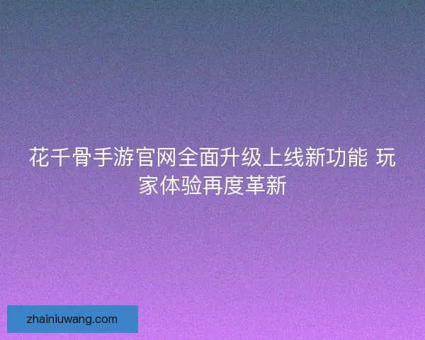 花千骨手游官网全面升级上线新功能 玩家体验再度革新