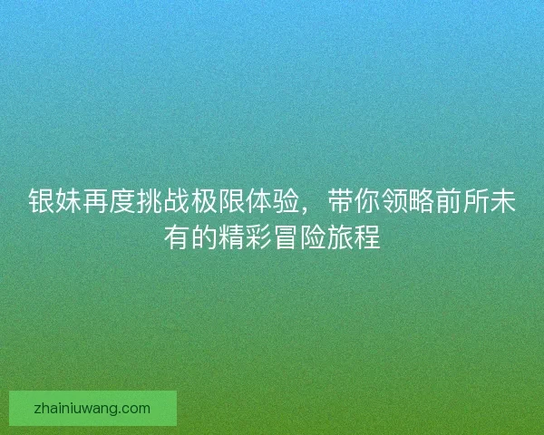 银妹再度挑战极限体验，带你领略前所未有的精彩冒险旅程