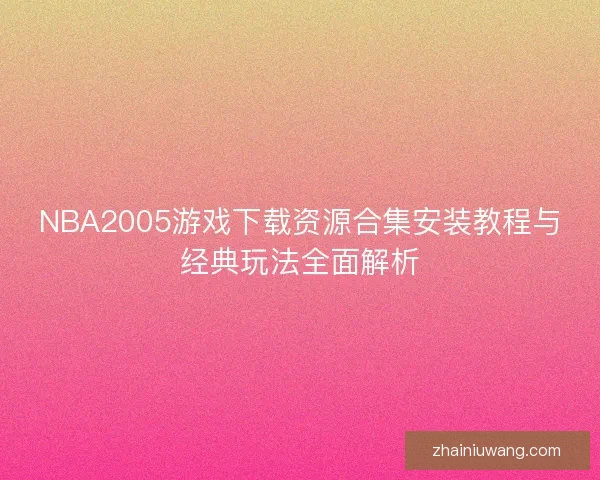 NBA2005游戏下载资源合集安装教程与经典玩法全面解析