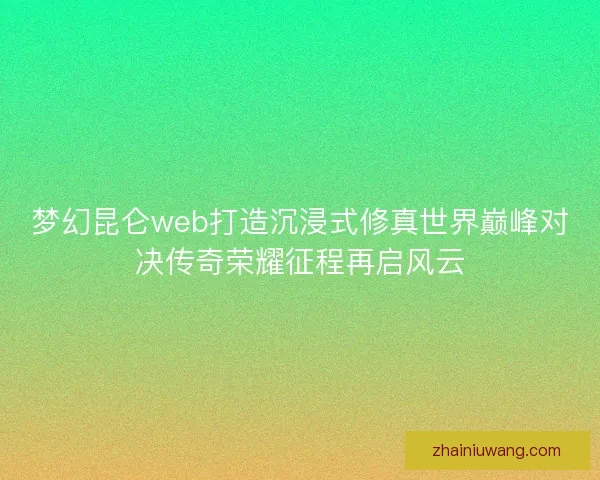 梦幻昆仑web打造沉浸式修真世界巅峰对决传奇荣耀征程再启风云
