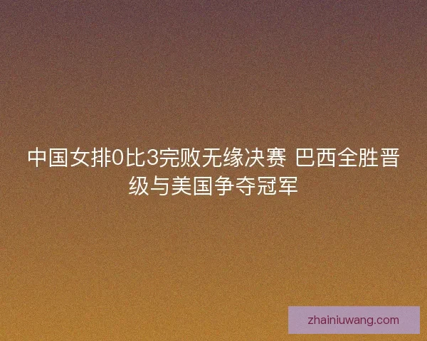 中国女排0比3完败无缘决赛 巴西全胜晋级与美国争夺冠军